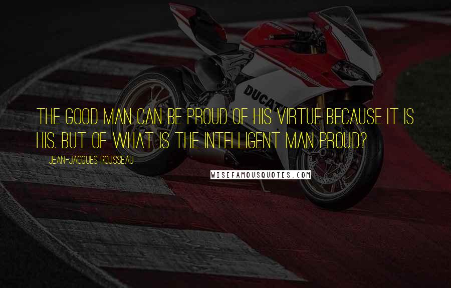 Jean-Jacques Rousseau Quotes: The good man can be proud of his virtue because it is his. But of what is the intelligent man proud?