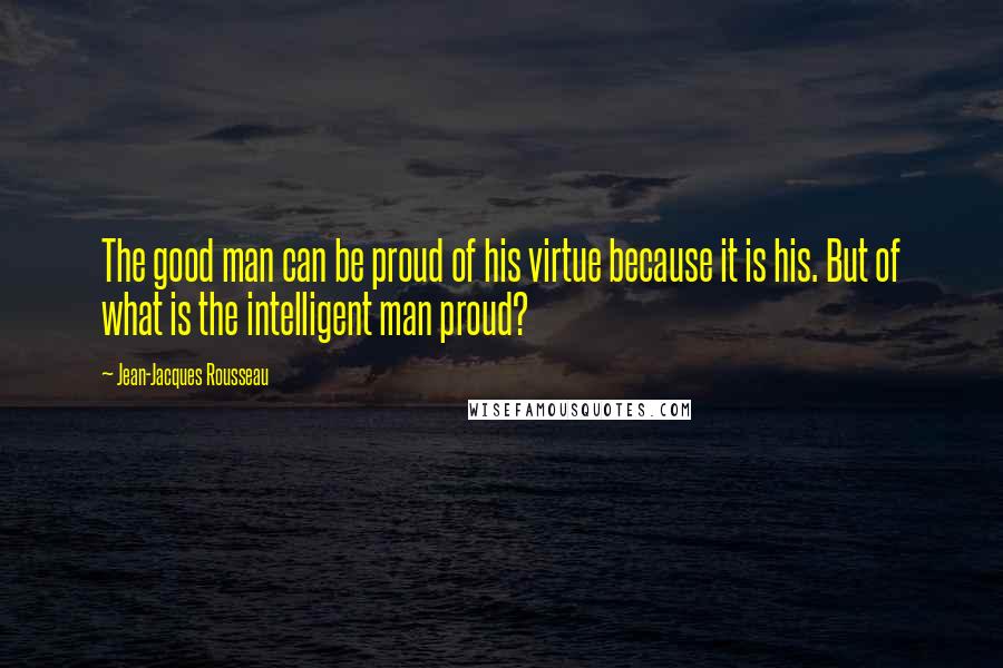 Jean-Jacques Rousseau Quotes: The good man can be proud of his virtue because it is his. But of what is the intelligent man proud?