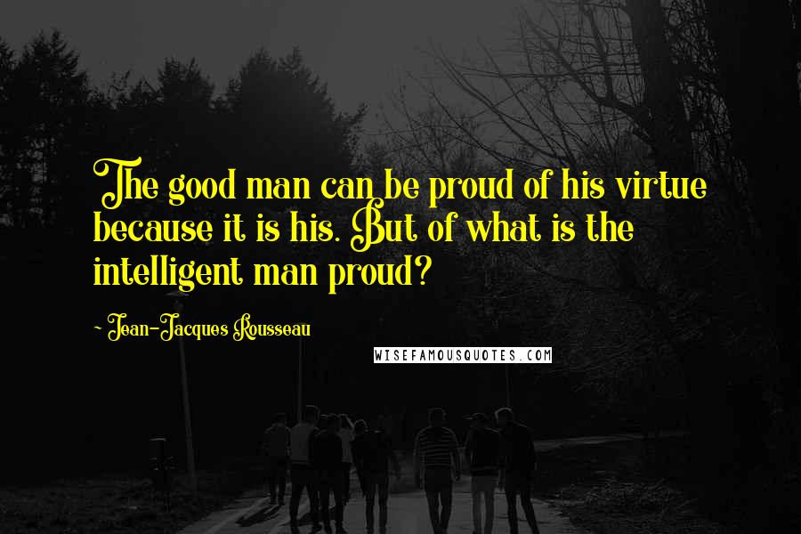 Jean-Jacques Rousseau Quotes: The good man can be proud of his virtue because it is his. But of what is the intelligent man proud?