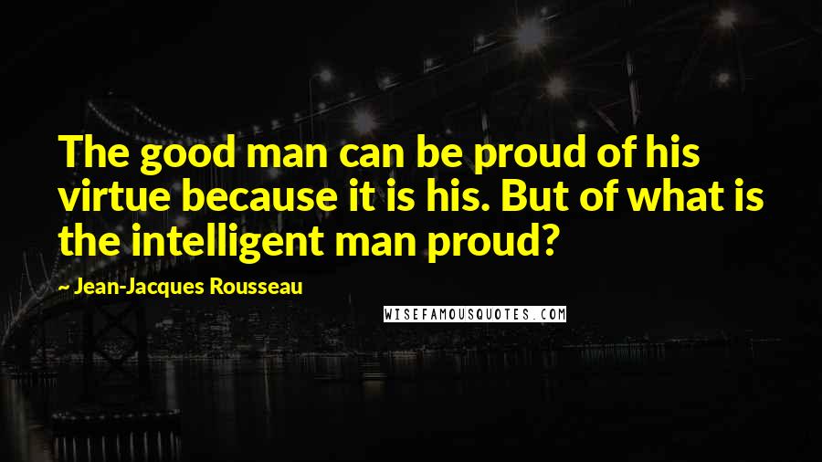 Jean-Jacques Rousseau Quotes: The good man can be proud of his virtue because it is his. But of what is the intelligent man proud?