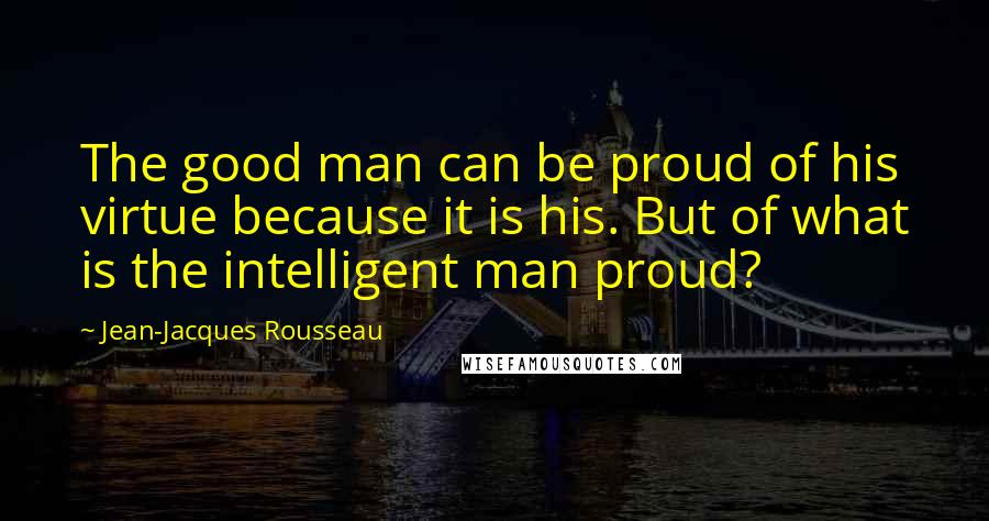 Jean-Jacques Rousseau Quotes: The good man can be proud of his virtue because it is his. But of what is the intelligent man proud?
