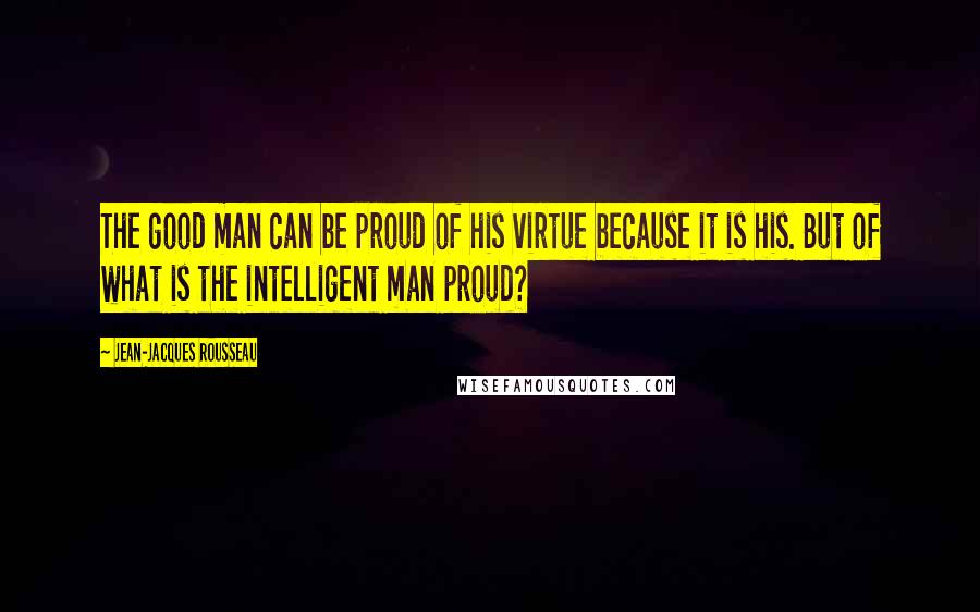 Jean-Jacques Rousseau Quotes: The good man can be proud of his virtue because it is his. But of what is the intelligent man proud?