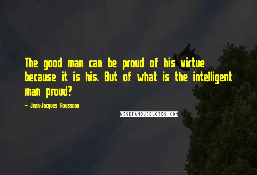 Jean-Jacques Rousseau Quotes: The good man can be proud of his virtue because it is his. But of what is the intelligent man proud?