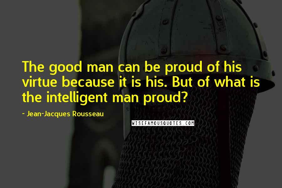 Jean-Jacques Rousseau Quotes: The good man can be proud of his virtue because it is his. But of what is the intelligent man proud?