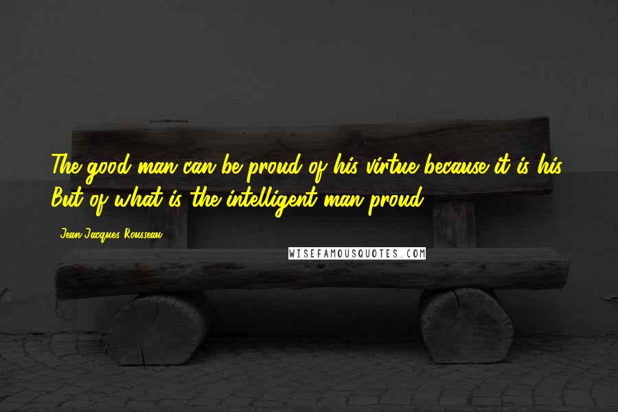 Jean-Jacques Rousseau Quotes: The good man can be proud of his virtue because it is his. But of what is the intelligent man proud?