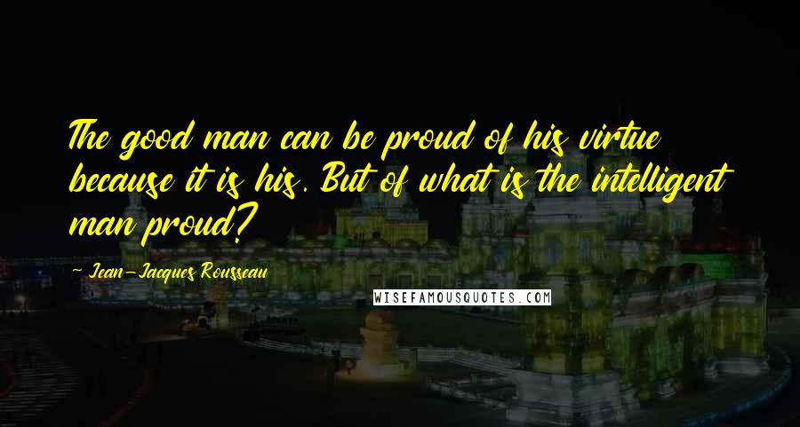 Jean-Jacques Rousseau Quotes: The good man can be proud of his virtue because it is his. But of what is the intelligent man proud?