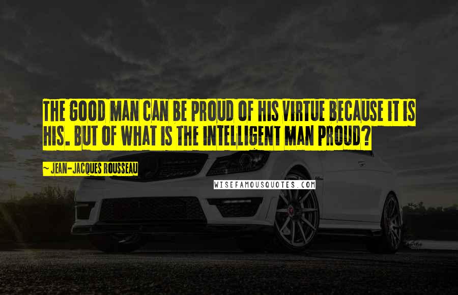 Jean-Jacques Rousseau Quotes: The good man can be proud of his virtue because it is his. But of what is the intelligent man proud?