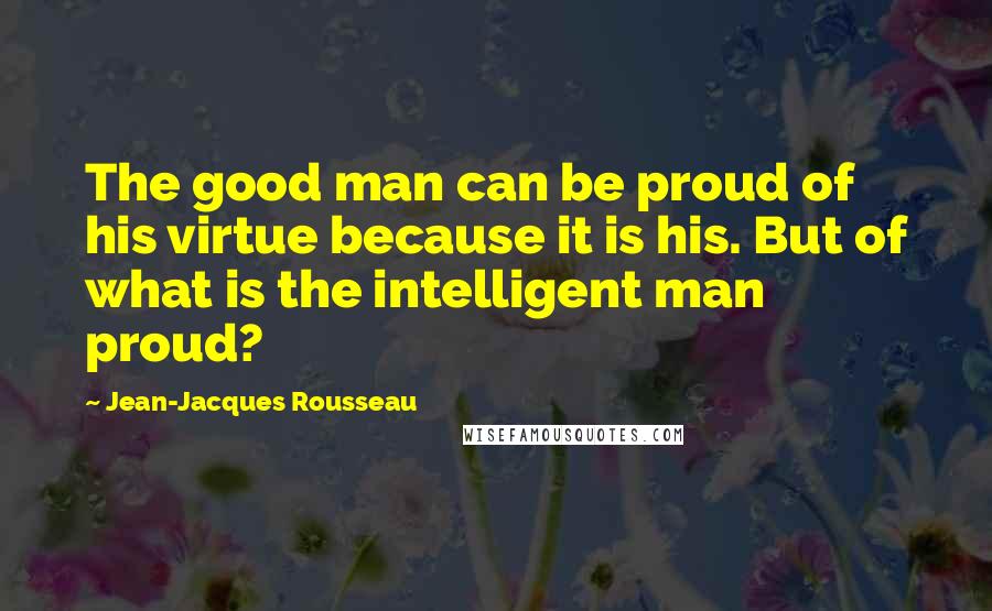 Jean-Jacques Rousseau Quotes: The good man can be proud of his virtue because it is his. But of what is the intelligent man proud?