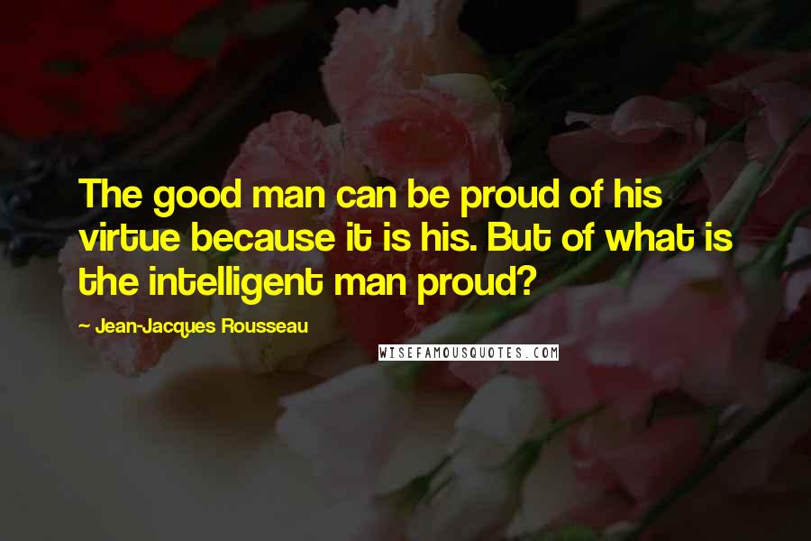 Jean-Jacques Rousseau Quotes: The good man can be proud of his virtue because it is his. But of what is the intelligent man proud?