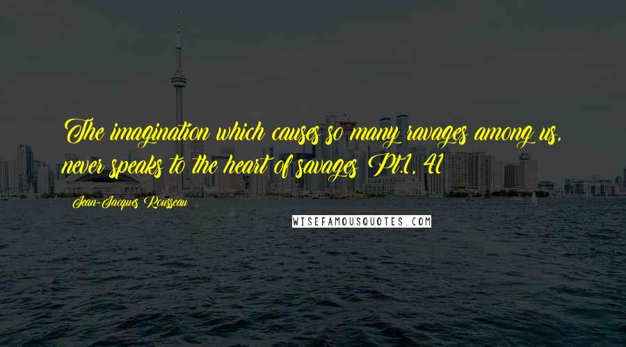 Jean-Jacques Rousseau Quotes: The imagination which causes so many ravages among us, never speaks to the heart of savages Pt.1, 41