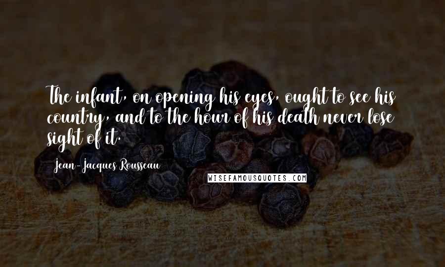 Jean-Jacques Rousseau Quotes: The infant, on opening his eyes, ought to see his country, and to the hour of his death never lose sight of it.