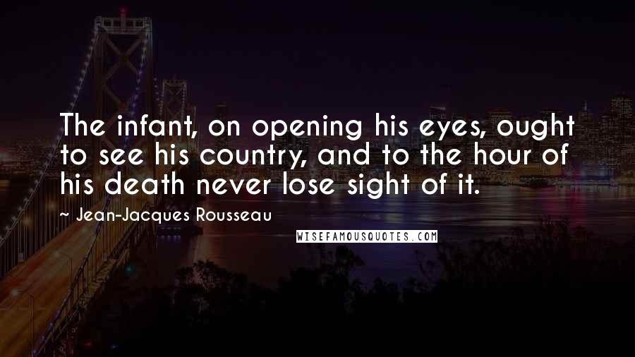 Jean-Jacques Rousseau Quotes: The infant, on opening his eyes, ought to see his country, and to the hour of his death never lose sight of it.