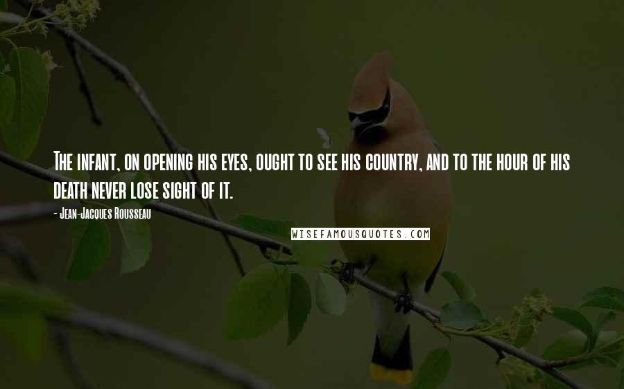 Jean-Jacques Rousseau Quotes: The infant, on opening his eyes, ought to see his country, and to the hour of his death never lose sight of it.