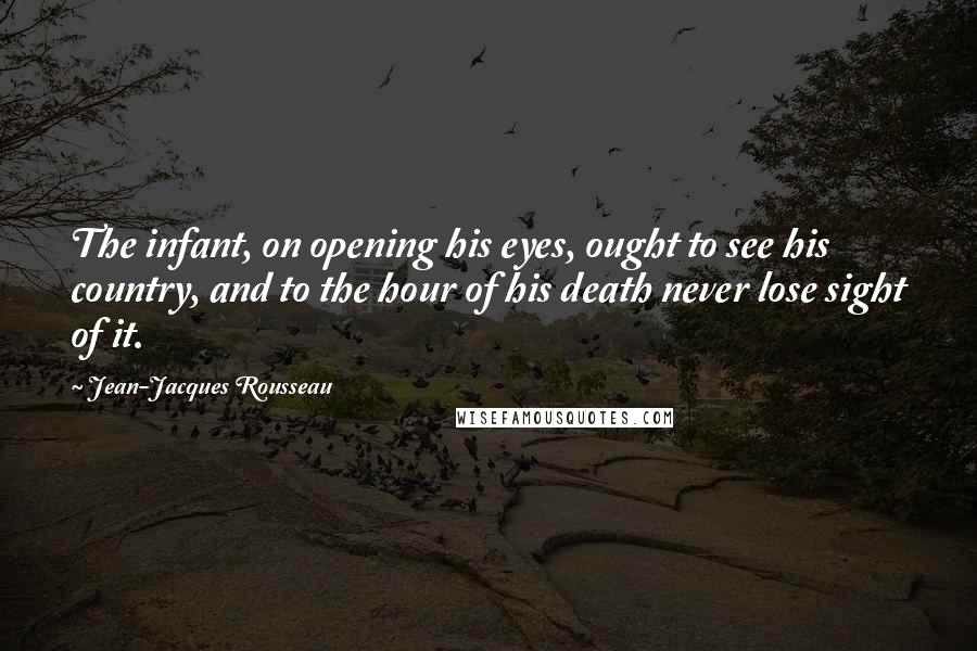 Jean-Jacques Rousseau Quotes: The infant, on opening his eyes, ought to see his country, and to the hour of his death never lose sight of it.