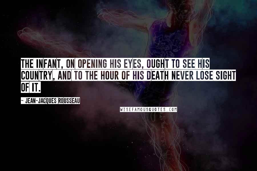 Jean-Jacques Rousseau Quotes: The infant, on opening his eyes, ought to see his country, and to the hour of his death never lose sight of it.