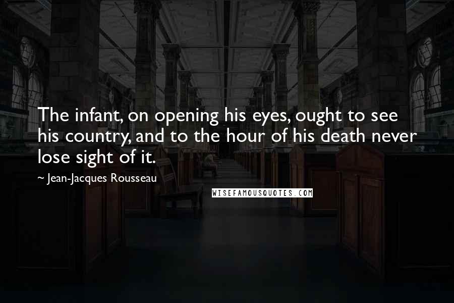 Jean-Jacques Rousseau Quotes: The infant, on opening his eyes, ought to see his country, and to the hour of his death never lose sight of it.