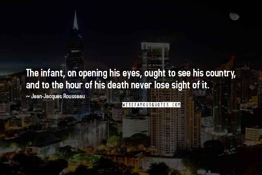 Jean-Jacques Rousseau Quotes: The infant, on opening his eyes, ought to see his country, and to the hour of his death never lose sight of it.