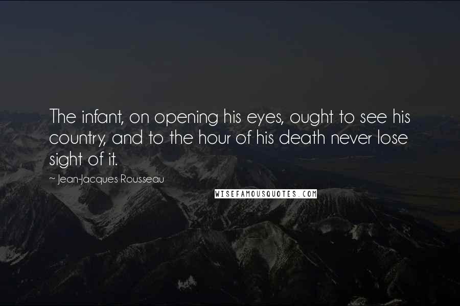 Jean-Jacques Rousseau Quotes: The infant, on opening his eyes, ought to see his country, and to the hour of his death never lose sight of it.