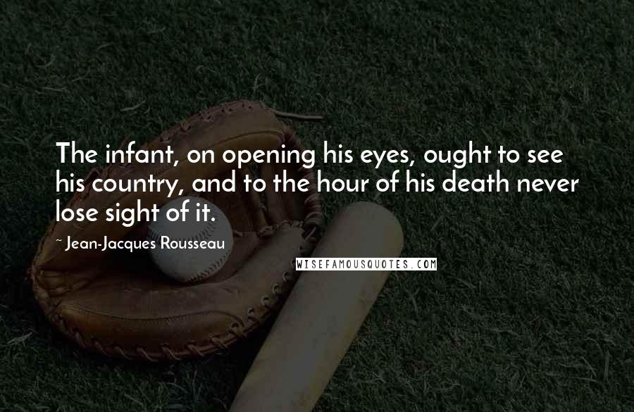 Jean-Jacques Rousseau Quotes: The infant, on opening his eyes, ought to see his country, and to the hour of his death never lose sight of it.