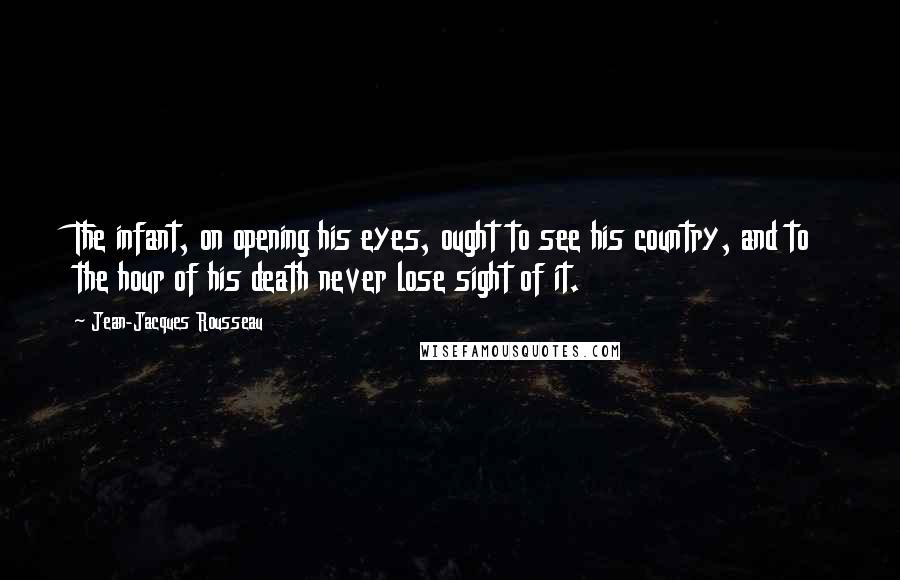 Jean-Jacques Rousseau Quotes: The infant, on opening his eyes, ought to see his country, and to the hour of his death never lose sight of it.