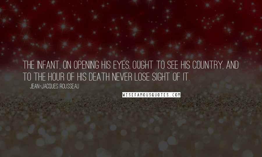 Jean-Jacques Rousseau Quotes: The infant, on opening his eyes, ought to see his country, and to the hour of his death never lose sight of it.