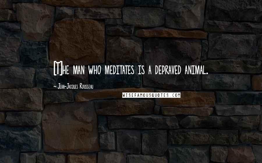 Jean-Jacques Rousseau Quotes: [T]he man who meditates is a depraved animal.