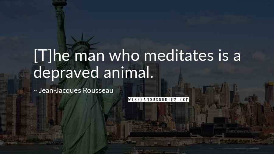 Jean-Jacques Rousseau Quotes: [T]he man who meditates is a depraved animal.