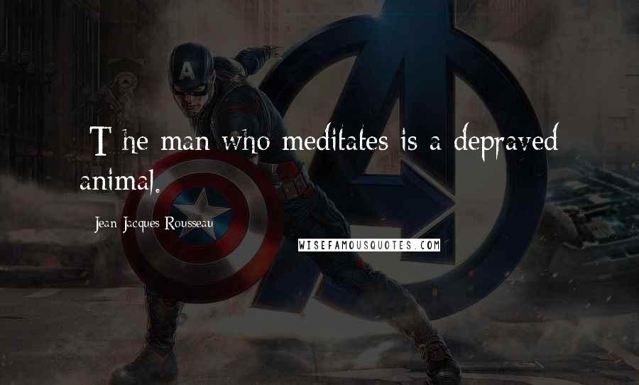 Jean-Jacques Rousseau Quotes: [T]he man who meditates is a depraved animal.