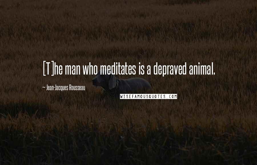 Jean-Jacques Rousseau Quotes: [T]he man who meditates is a depraved animal.