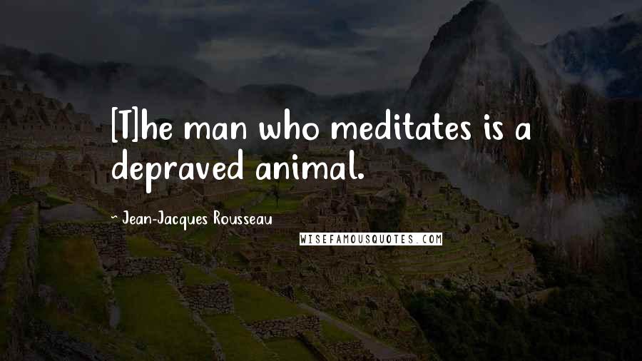 Jean-Jacques Rousseau Quotes: [T]he man who meditates is a depraved animal.