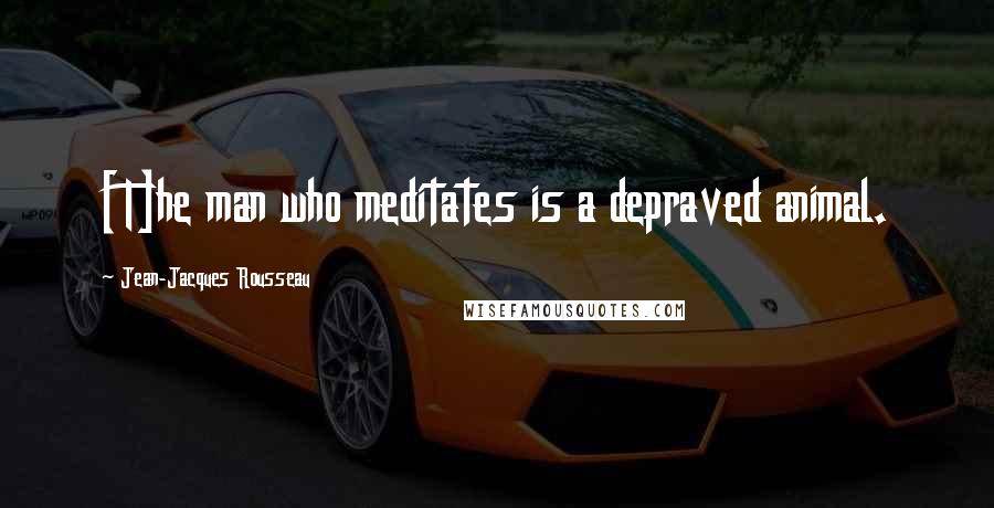 Jean-Jacques Rousseau Quotes: [T]he man who meditates is a depraved animal.