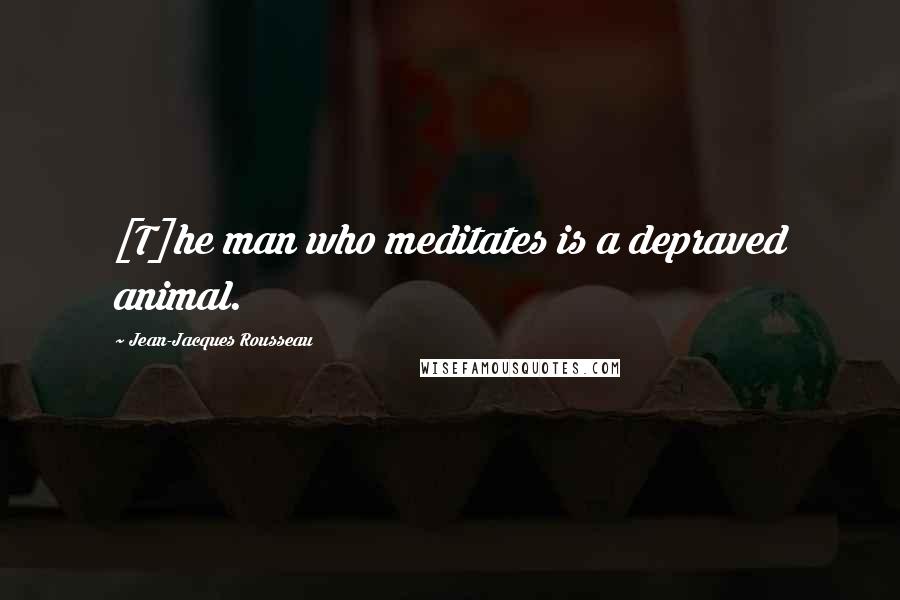 Jean-Jacques Rousseau Quotes: [T]he man who meditates is a depraved animal.