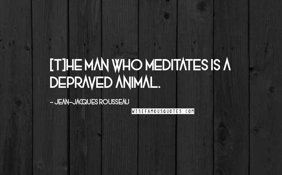 Jean-Jacques Rousseau Quotes: [T]he man who meditates is a depraved animal.