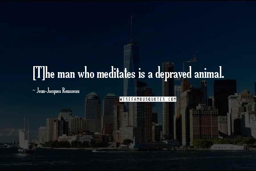 Jean-Jacques Rousseau Quotes: [T]he man who meditates is a depraved animal.