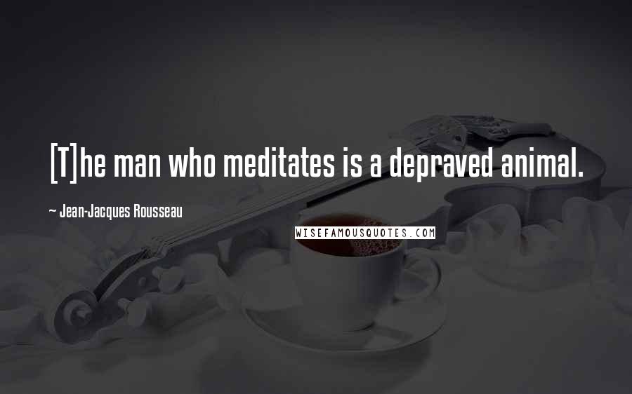 Jean-Jacques Rousseau Quotes: [T]he man who meditates is a depraved animal.