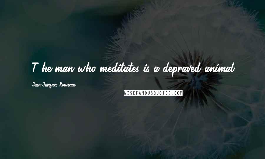 Jean-Jacques Rousseau Quotes: [T]he man who meditates is a depraved animal.