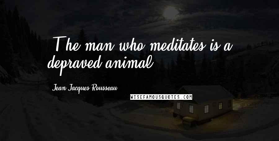 Jean-Jacques Rousseau Quotes: [T]he man who meditates is a depraved animal.