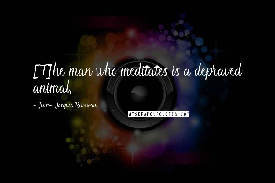 Jean-Jacques Rousseau Quotes: [T]he man who meditates is a depraved animal.