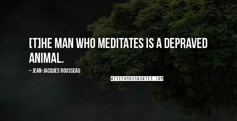 Jean-Jacques Rousseau Quotes: [T]he man who meditates is a depraved animal.
