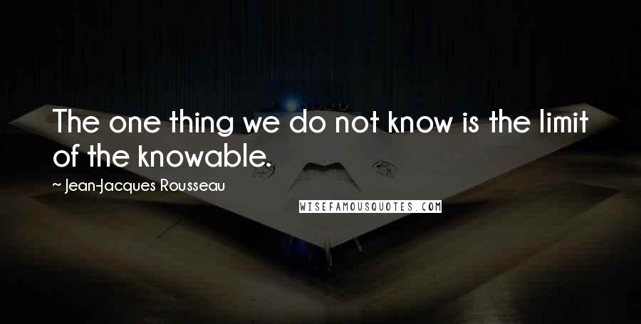 Jean-Jacques Rousseau Quotes: The one thing we do not know is the limit of the knowable.