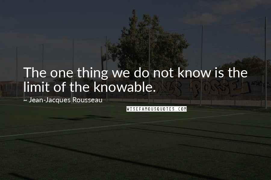 Jean-Jacques Rousseau Quotes: The one thing we do not know is the limit of the knowable.