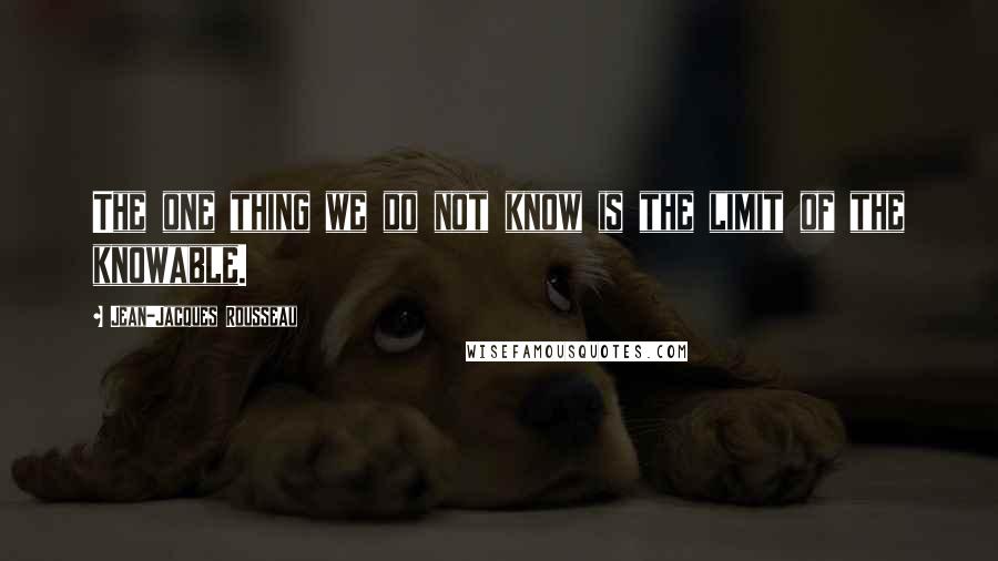 Jean-Jacques Rousseau Quotes: The one thing we do not know is the limit of the knowable.