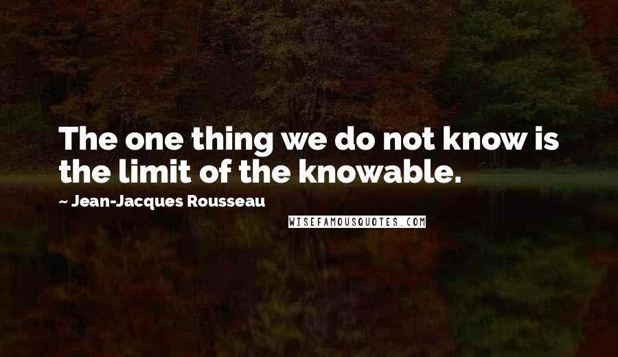 Jean-Jacques Rousseau Quotes: The one thing we do not know is the limit of the knowable.