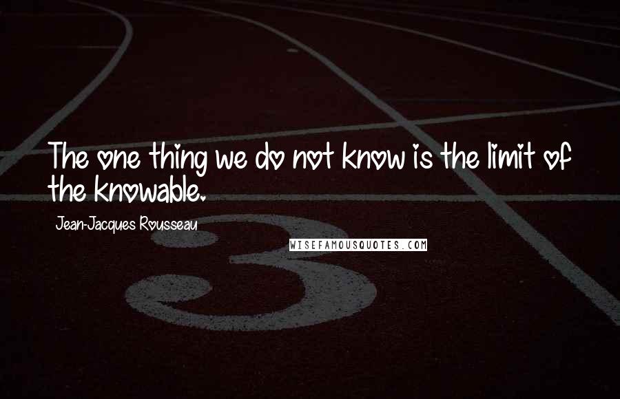 Jean-Jacques Rousseau Quotes: The one thing we do not know is the limit of the knowable.