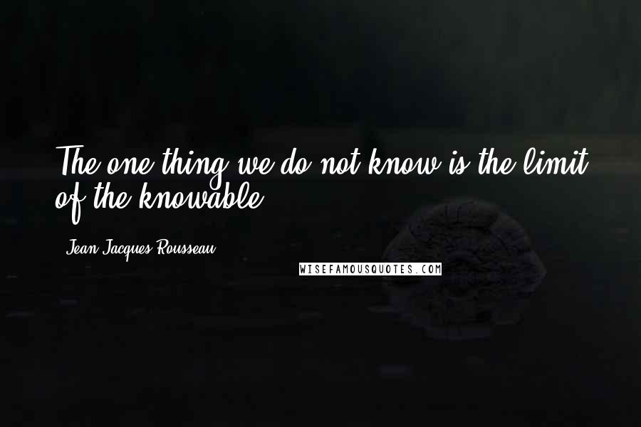 Jean-Jacques Rousseau Quotes: The one thing we do not know is the limit of the knowable.