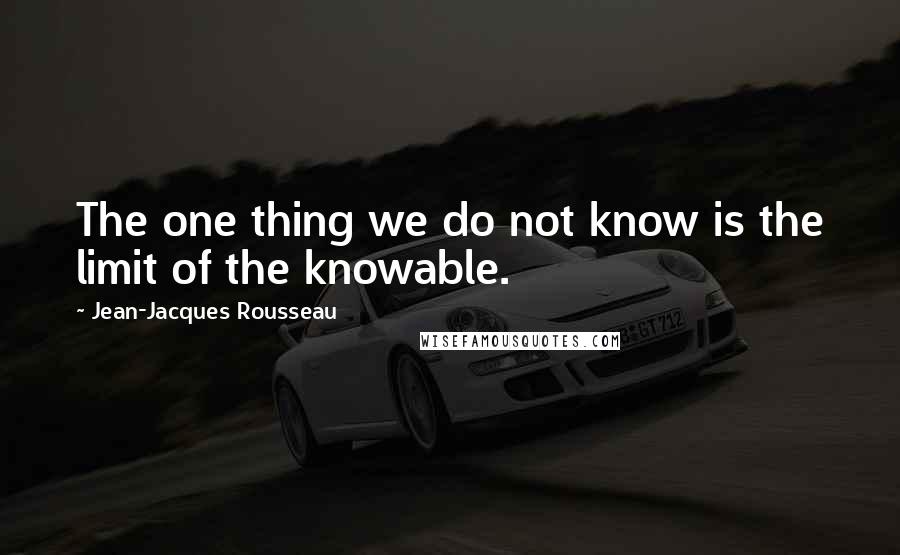 Jean-Jacques Rousseau Quotes: The one thing we do not know is the limit of the knowable.