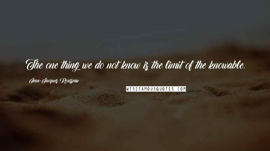 Jean-Jacques Rousseau Quotes: The one thing we do not know is the limit of the knowable.