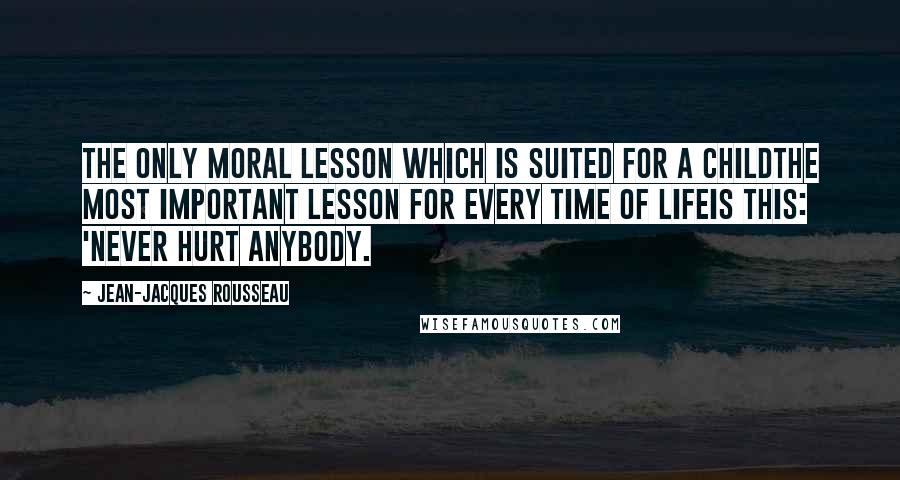 Jean-Jacques Rousseau Quotes: The only moral lesson which is suited for a childthe most important lesson for every time of lifeis this: 'Never hurt anybody.