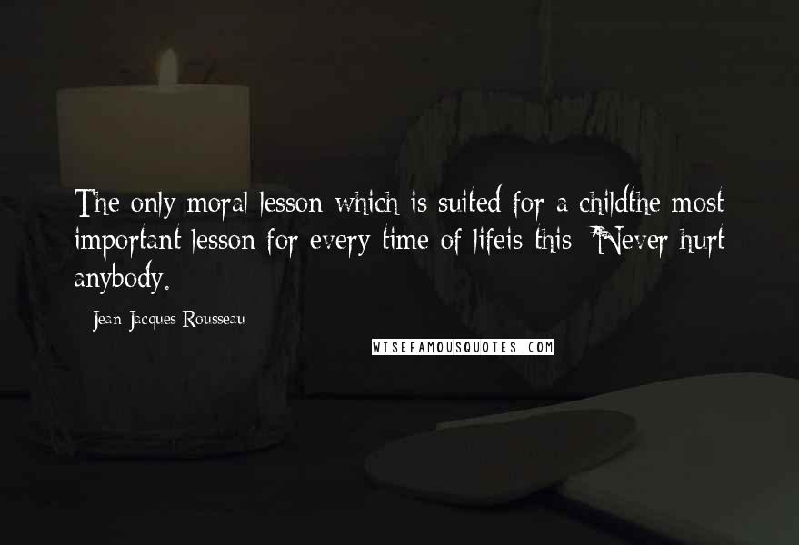 Jean-Jacques Rousseau Quotes: The only moral lesson which is suited for a childthe most important lesson for every time of lifeis this: 'Never hurt anybody.
