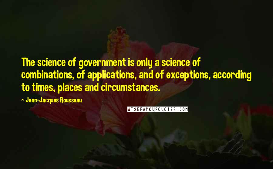 Jean-Jacques Rousseau Quotes: The science of government is only a science of combinations, of applications, and of exceptions, according to times, places and circumstances.